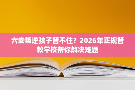 六安叛逆孩子管不住?2026年正规管教学校帮你解决难题 六安叛逆孩子管不住?2026年正规管教学校帮你解决难题