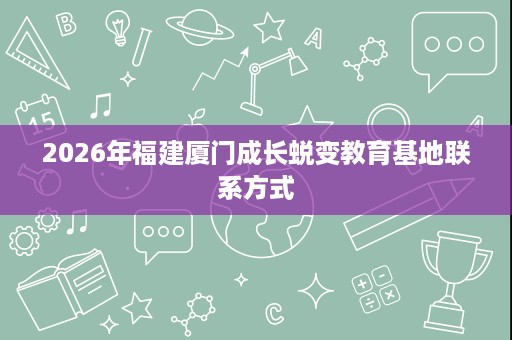 2026年福建厦门成长蜕变教育基地联系方式 2026年福建厦门成长蜕变教育基地联系方式