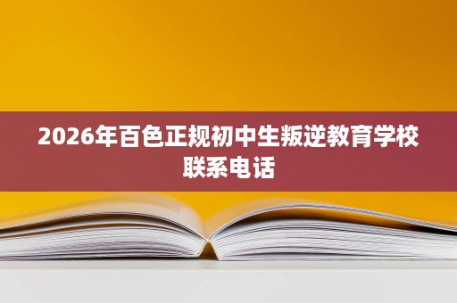 2026年百色正规初中生叛逆教育学校联系电话 2026年百色正规初中生叛逆教育学校联系电话