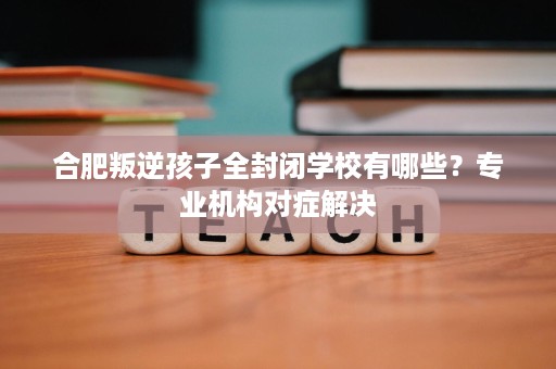 合肥叛逆孩子全封闭学校有哪些？专业机构对症解决