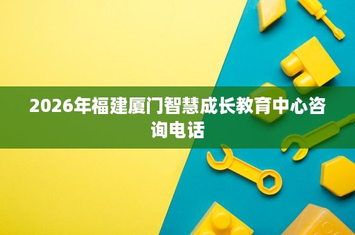 2026年福建厦门智慧成长教育中心咨询电话