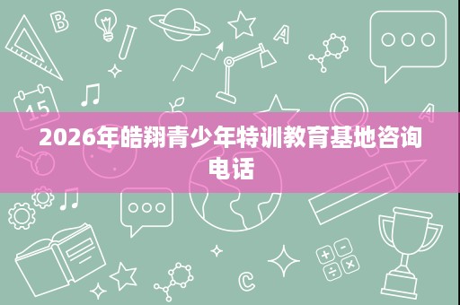 2026年皓翔青少年特训教育基地咨询电话