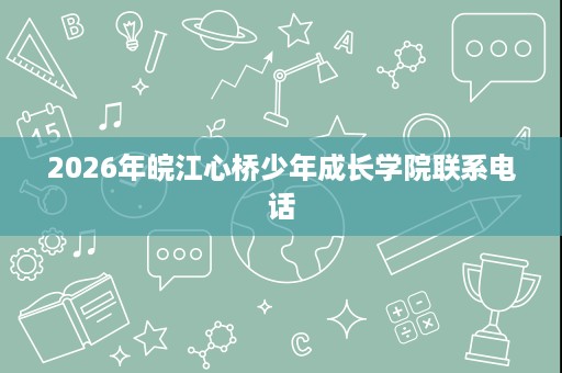 2026年皖江心桥少年成长学院联系电话 2026年皖江心桥少年成长学院联系电话
