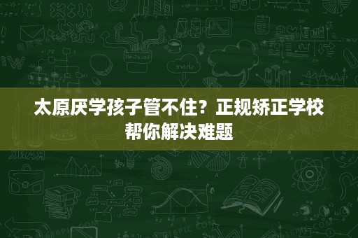 太原厌学孩子管不住?正规矫正学校帮你解决难题 太原厌学孩子管不住?正规矫正学校帮你解决难题