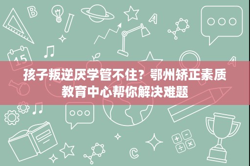 孩子叛逆厌学管不住？鄂州矫正素质教育中心帮你解决难题
