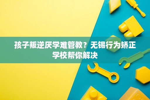 孩子叛逆厌学难管教?无锡行为矫正学校帮你解决 孩子叛逆厌学难管教?无锡行为矫正学校帮你解决
