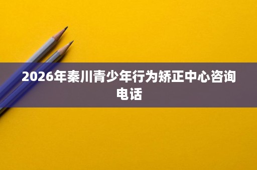 2026年秦川青少年行为矫正中心咨询电话 2026年秦川青少年行为矫正中心咨询电话