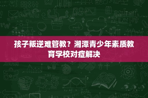 孩子叛逆难管教？湘潭青少年素质教育学校对症解决