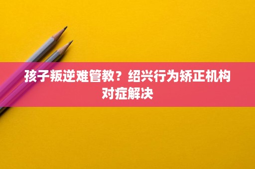 孩子叛逆难管教?绍兴行为矫正机构对症解决 孩子叛逆难管教?绍兴行为矫正机构对症解决