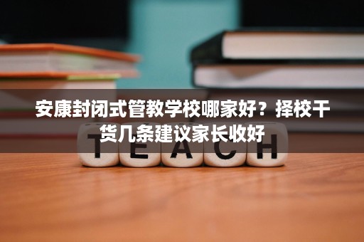 安康封闭式管教学校哪家好?择校干货几条建议家长收好 安康封闭式管教学校哪家好?择校干货几条建议家长收好
