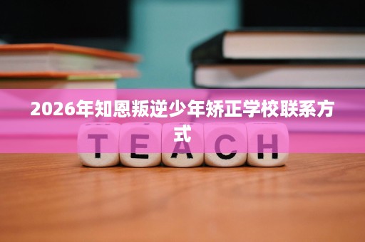 2026年知恩叛逆少年矫正学校联系方式 2026年知恩叛逆少年矫正学校联系方式
