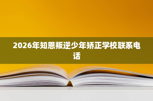 2026年知恩叛逆少年矫正学校联系电话 2026年知恩叛逆少年矫正学校联系电话