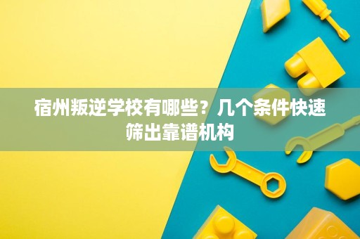 宿州叛逆学校有哪些?几个条件快速筛出靠谱机构 宿州叛逆学校有哪些?几个条件快速筛出靠谱机构