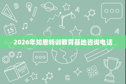 2026年知恩特训教育基地咨询电话 2026年知恩特训教育基地咨询电话