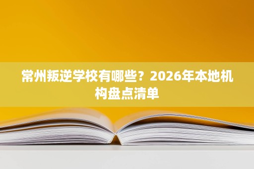 常州叛逆学校有哪些？2026年本地机构盘点清单