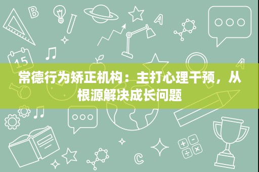 常德行为矫正机构:主打心理干预,从根源解决成长问题 常德行为矫正机构:主打心理干预,从根源解决成长问题