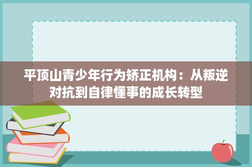平顶山青少年行为矫正机构:从叛逆对抗到自律懂事的成长转型 平顶山青少年行为矫正机构:从叛逆对抗到自律懂事的成长转型