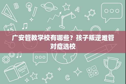 广安管教学校有哪些?孩子叛逆难管对症选校 广安管教学校有哪些?孩子叛逆难管对症选校