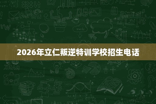 2026年立仁叛逆特训学校招生电话 2026年立仁叛逆特训学校招生电话