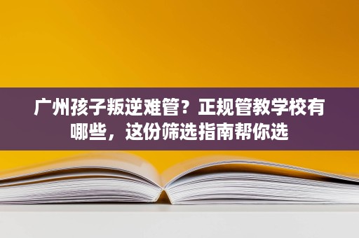 广州孩子叛逆难管？正规管教学校有哪些，这份筛选指南帮你选