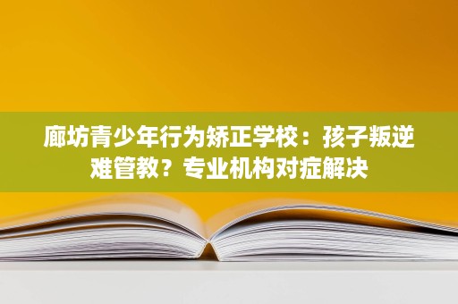 廊坊青少年行为矫正学校:孩子叛逆难管教?专业机构对症解决 廊坊青少年行为矫正学校:孩子叛逆难管教?专业机构对症解决