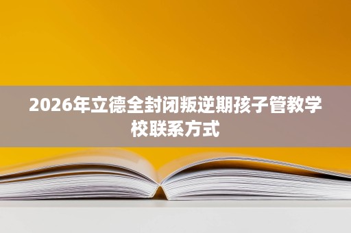 2026年立德全封闭叛逆期孩子管教学校联系方式 2026年立德全封闭叛逆期孩子管教学校联系方式