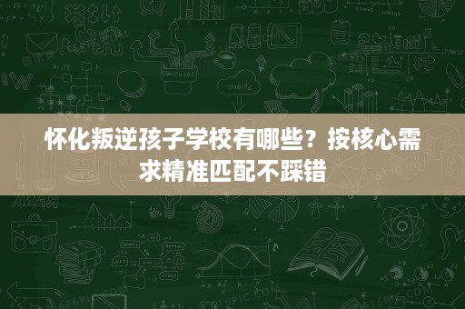 怀化叛逆孩子学校有哪些?按核心需求精准匹配不踩错 怀化叛逆孩子学校有哪些?按核心需求精准匹配不踩错