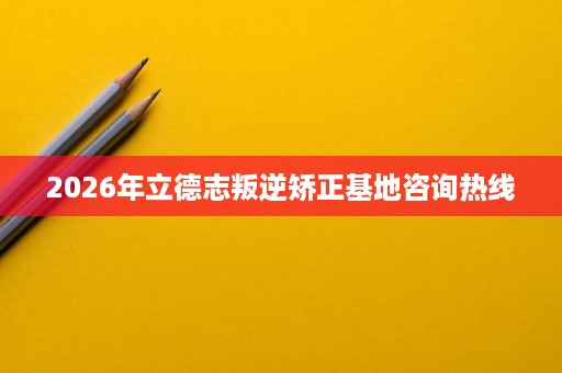 2026年立德志叛逆矫正基地咨询热线 2026年立德志叛逆矫正基地咨询热线