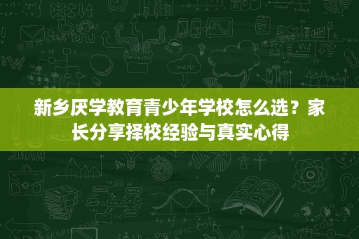 新乡厌学教育青少年学校怎么选？家长分享择校经验与真实心得