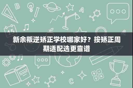 新余叛逆矫正学校哪家好?按矫正周期适配选更靠谱 新余叛逆矫正学校哪家好?按矫正周期适配选更靠谱