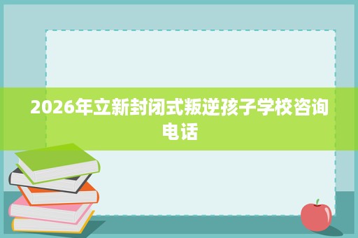 2026年立新封闭式叛逆孩子学校咨询电话 2026年立新封闭式叛逆孩子学校咨询电话