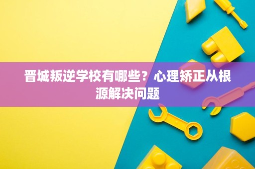 晋城叛逆学校有哪些?心理矫正从根源解决问题 晋城叛逆学校有哪些?心理矫正从根源解决问题