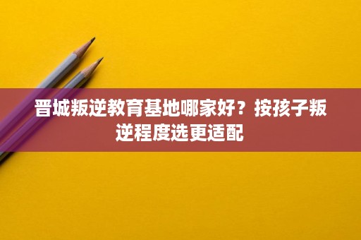 晋城叛逆教育基地哪家好？按孩子叛逆程度选更适配