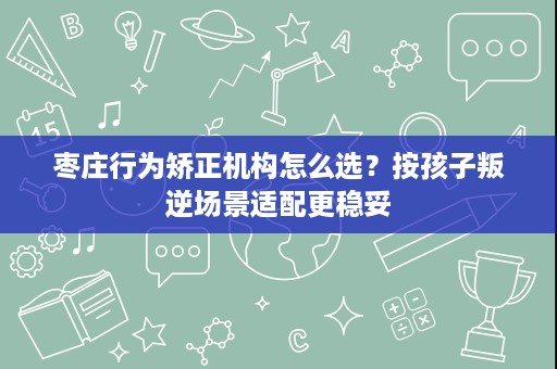 枣庄行为矫正机构怎么选？按孩子叛逆场景适配更稳妥