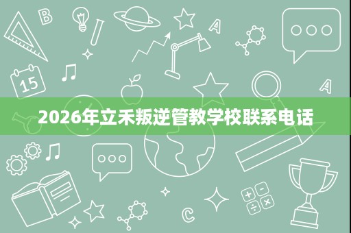 2026年立禾叛逆管教学校联系电话 2026年立禾叛逆管教学校联系电话