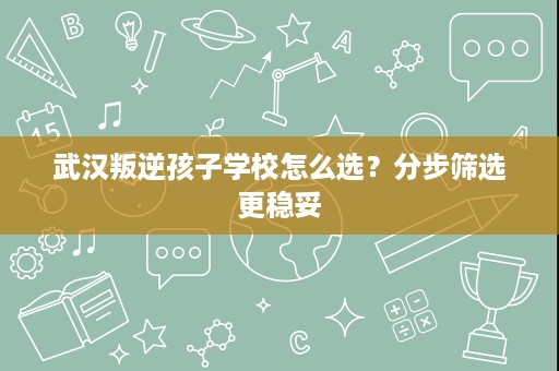 武汉叛逆孩子学校怎么选?分步筛选更稳妥 武汉叛逆孩子学校怎么选?分步筛选更稳妥