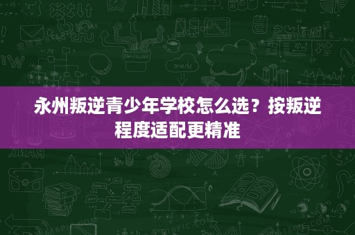 永州叛逆青少年学校怎么选?按叛逆程度适配更精准 永州叛逆青少年学校怎么选?按叛逆程度适配更精准