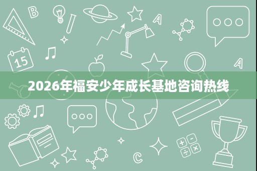 2026年福安少年成长基地咨询热线 2026年福安少年成长基地咨询热线