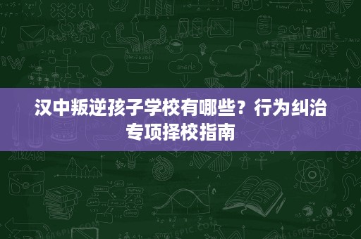 汉中叛逆孩子学校有哪些?行为纠治专项择校指南 汉中叛逆孩子学校有哪些?行为纠治专项择校指南