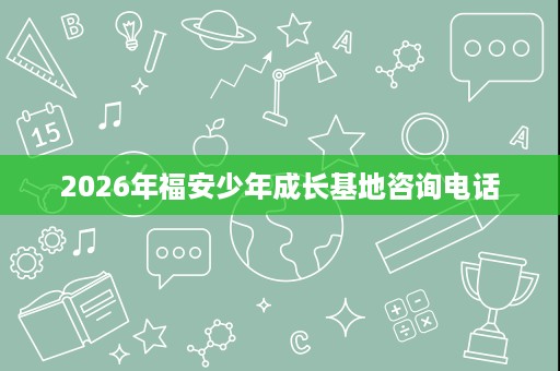 2026年福安少年成长基地咨询电话 2026年福安少年成长基地咨询电话