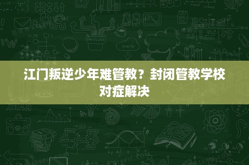江门叛逆少年难管教?封闭管教学校对症解决 江门叛逆少年难管教?封闭管教学校对症解决