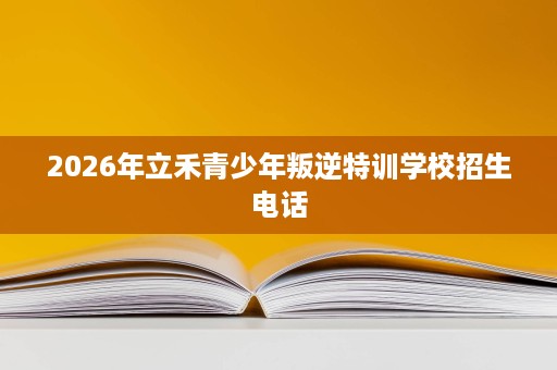 2026年立禾青少年叛逆特训学校招生电话 2026年立禾青少年叛逆特训学校招生电话