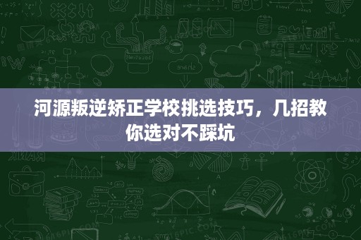 河源叛逆矫正学校挑选技巧,几招教你选对不踩坑 河源叛逆矫正学校挑选技巧,几招教你选对不踩坑
