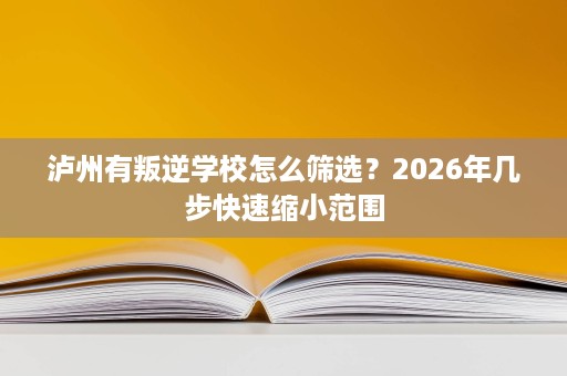 泸州有叛逆学校怎么筛选?2026年几步快速缩小范围 泸州有叛逆学校怎么筛选?2026年几步快速缩小范围