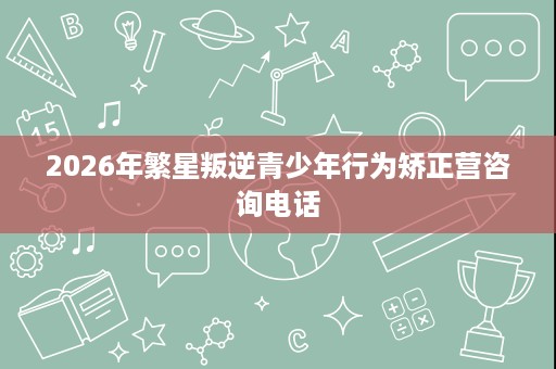2026年繁星叛逆青少年行为矫正营咨询电话 2026年繁星叛逆青少年行为矫正营咨询电话