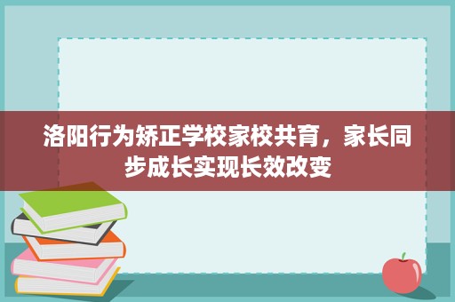 洛阳行为矫正学校家校共育,家长同步成长实现长效改变 洛阳行为矫正学校家校共育,家长同步成长实现长效改变