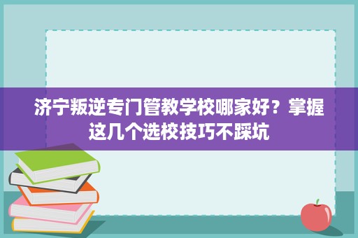 济宁叛逆专门管教学校哪家好?掌握这几个选校技巧不踩坑 济宁叛逆专门管教学校哪家好?掌握这几个选校技巧不踩坑