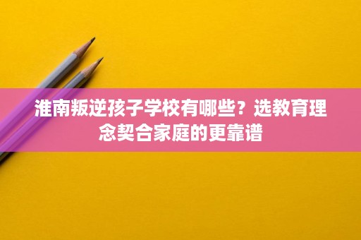 淮南叛逆孩子学校有哪些?选教育理念契合家庭的更靠谱 淮南叛逆孩子学校有哪些?选教育理念契合家庭的更靠谱
