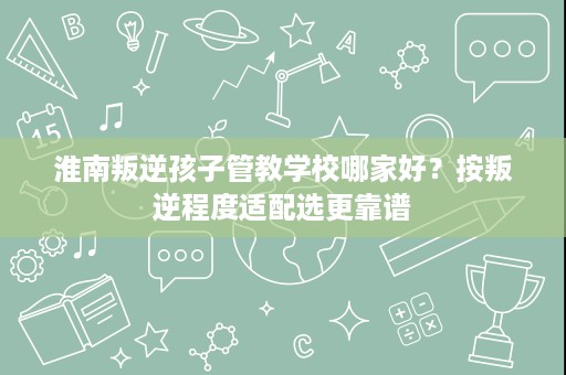 淮南叛逆孩子管教学校哪家好?按叛逆程度适配选更靠谱 淮南叛逆孩子管教学校哪家好?按叛逆程度适配选更靠谱