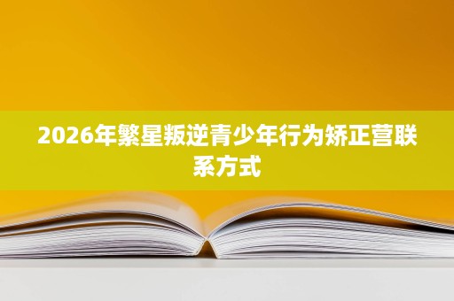 2026年繁星叛逆青少年行为矫正营联系方式 2026年繁星叛逆青少年行为矫正营联系方式